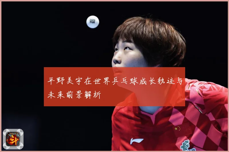 平野美宇在世界乒乓球成长轨迹与未来前景解析