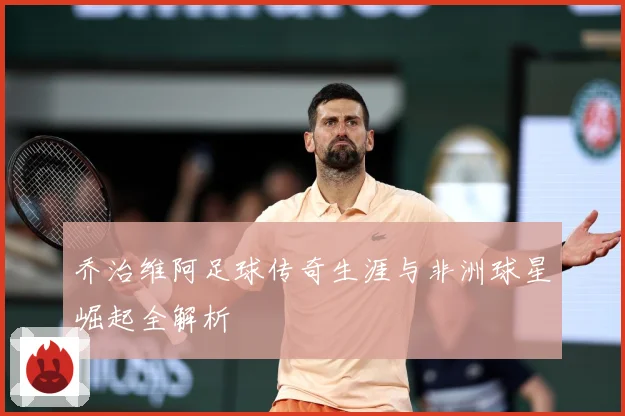 乔治维阿足球传奇生涯与非洲球星崛起全解析