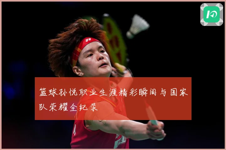 篮球孙悦职业生涯精彩瞬间与国家队荣耀全纪录