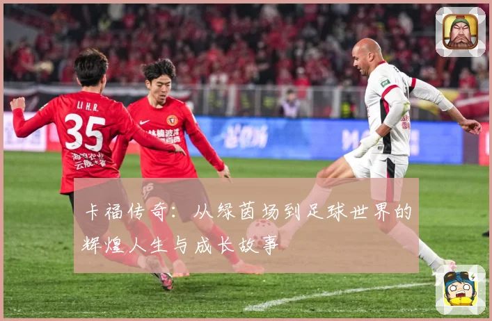 卡福传奇：从绿茵场到足球世界的辉煌人生与成长故事