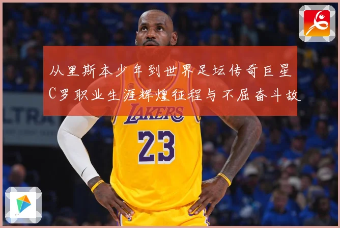 从里斯本少年到世界足坛传奇巨星C罗职业生涯辉煌征程与不屈奋斗故事解析