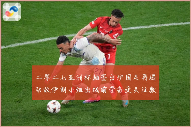 二零二七亚洲杯抽签出炉国足再遇劲敌伊朗小组出线前景备受关注数据研判