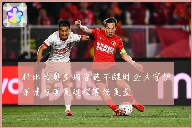 科比为奥多姆昏迷不醒时全力守护亲情与康复过程赛场复盘