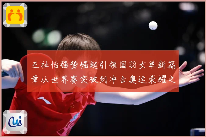 王祉怡强势崛起引领国羽女单新篇章从世界赛突破到冲击奥运荣耀之路解析