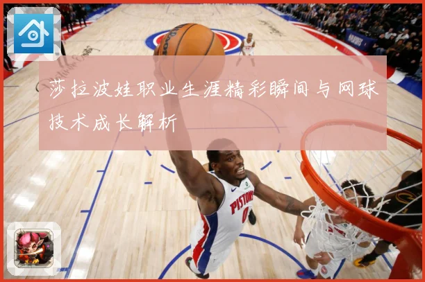 莎拉波娃职业生涯精彩瞬间与网球技术成长解析
