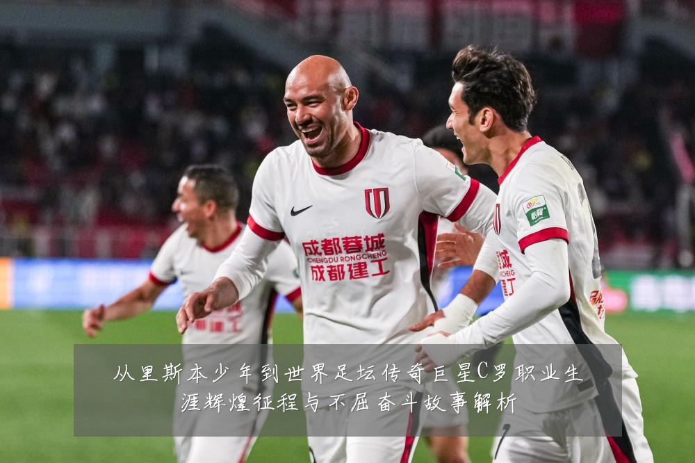从里斯本少年到世界足坛传奇巨星C罗职业生涯辉煌征程与不屈奋斗故事解析