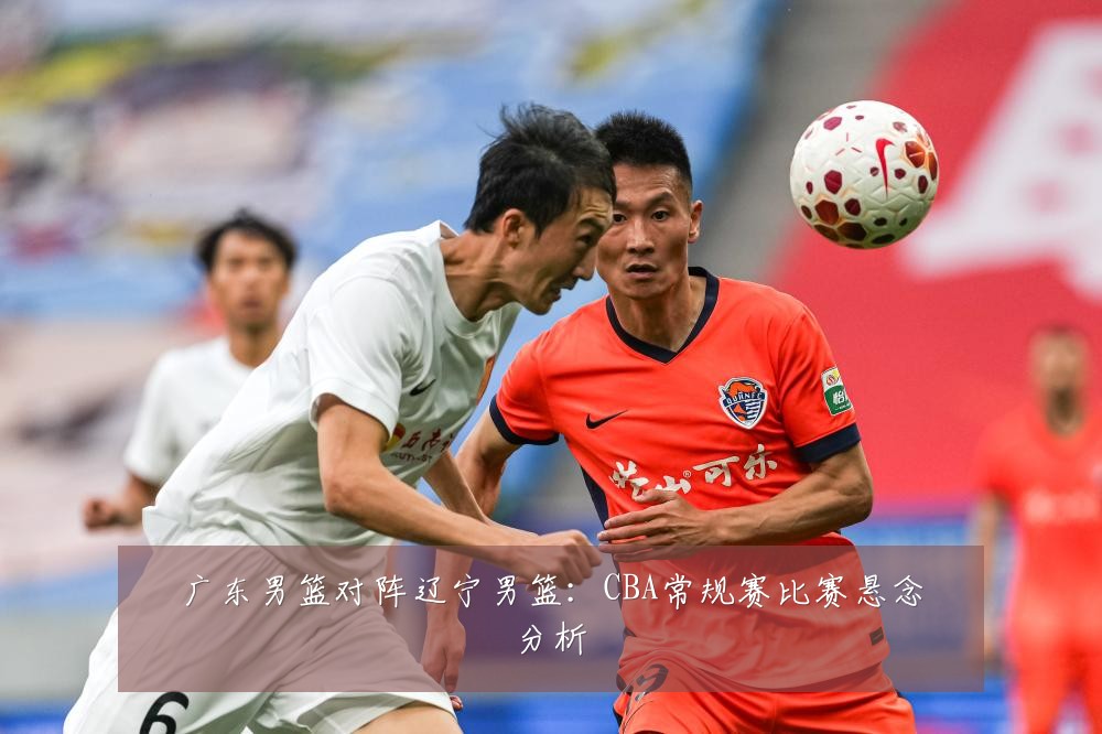 广东男篮对阵辽宁男篮:CBA常规赛比赛悬念分析